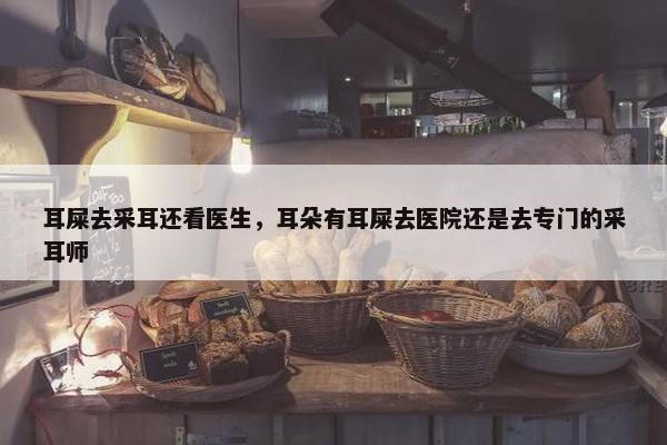 耳屎去采耳还看医生，耳朵有耳屎去医院还是去专门的采耳师