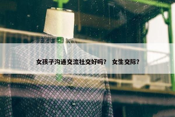 女孩子沟通交流社交好吗？ 女生交际？