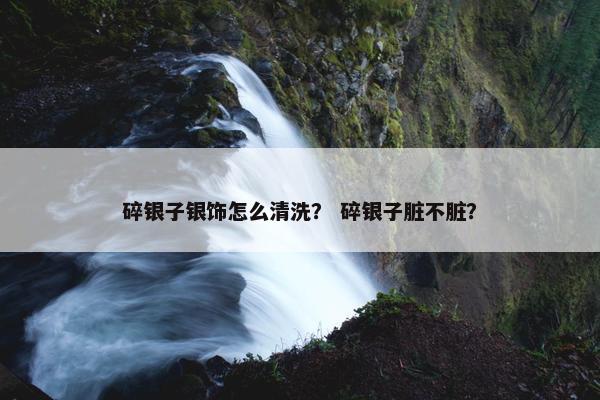 碎银子银饰怎么清洗？ 碎银子脏不脏？