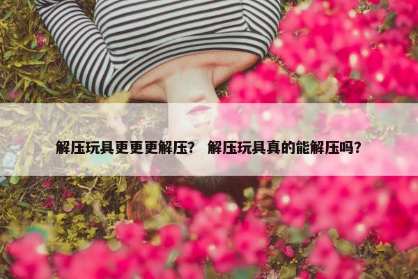 解压玩具更更更解压？ 解压玩具真的能解压吗？