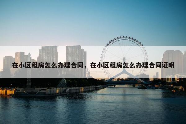 在小区租房怎么办理合同，在小区租房怎么办理合同证明