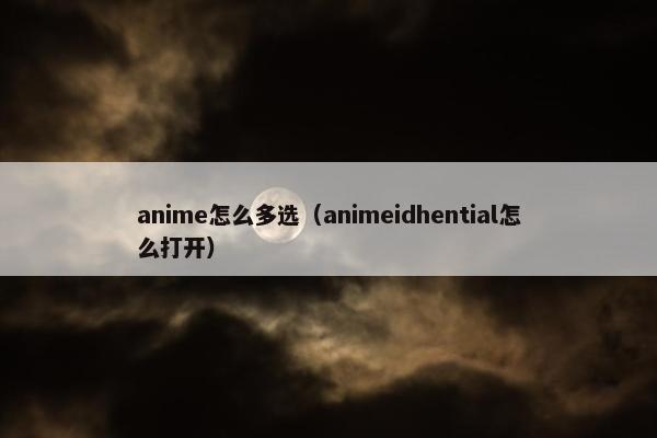 anime怎么多选（animeidhential怎么打开）