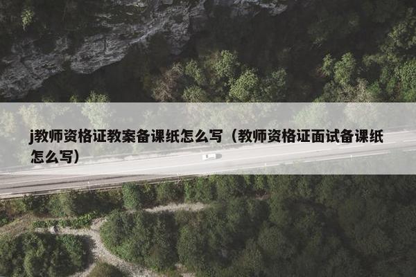 j教师资格证教案备课纸怎么写（教师资格证面试备课纸怎么写）