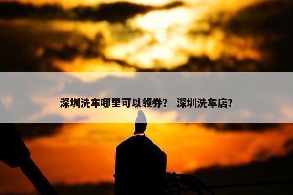 深圳洗车哪里可以领券？ 深圳洗车店？