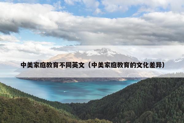 中美家庭教育不同英文（中美家庭教育的文化差异）