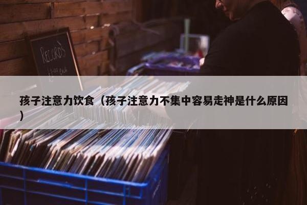 孩子注意力饮食（孩子注意力不集中容易走神是什么原因）