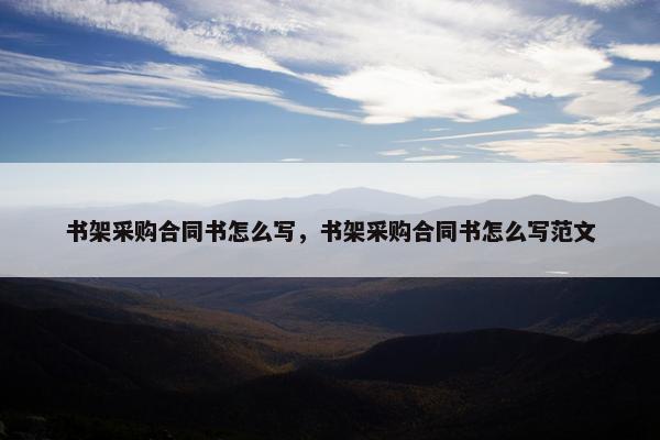 书架采购合同书怎么写，书架采购合同书怎么写范文