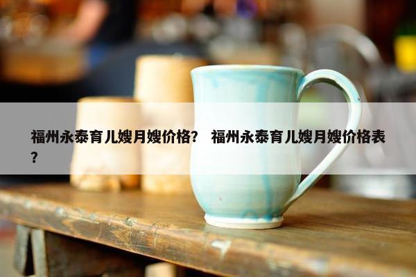 福州永泰育儿嫂月嫂价格？ 福州永泰育儿嫂月嫂价格表？