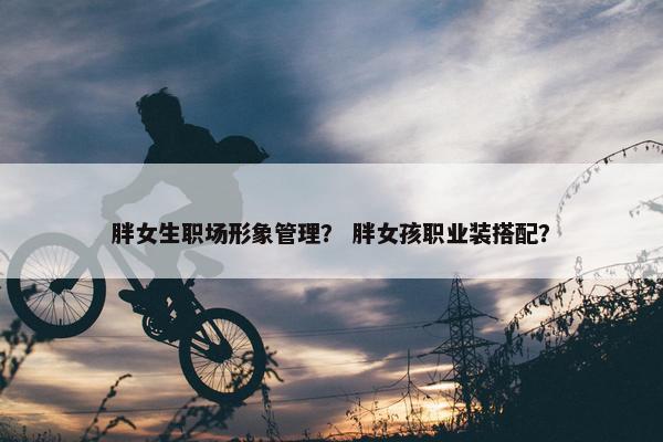 胖女生职场形象管理？ 胖女孩职业装搭配？