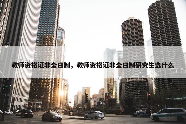 教师资格证非全日制，教师资格证非全日制研究生选什么