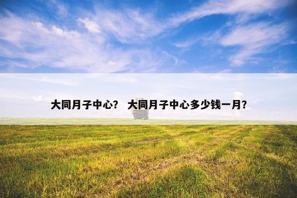 大同月子中心？ 大同月子中心多少钱一月？