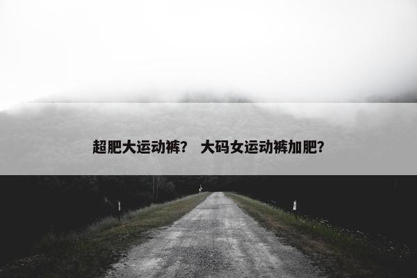 超肥大运动裤？ 大码女运动裤加肥？