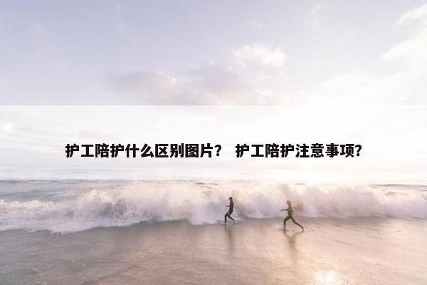 护工陪护什么区别图片？ 护工陪护注意事项？