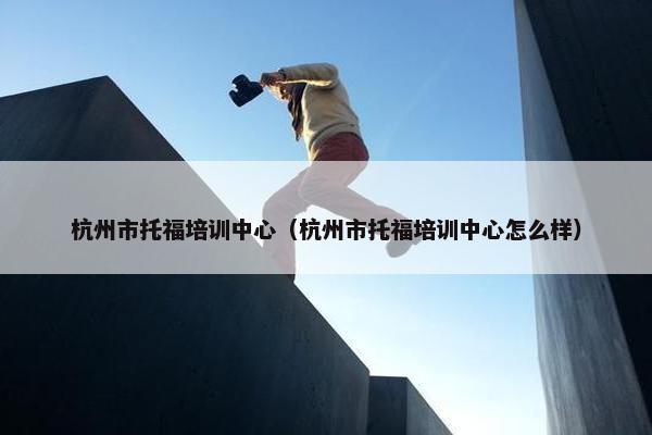 杭州市托福培训中心（杭州市托福培训中心怎么样）