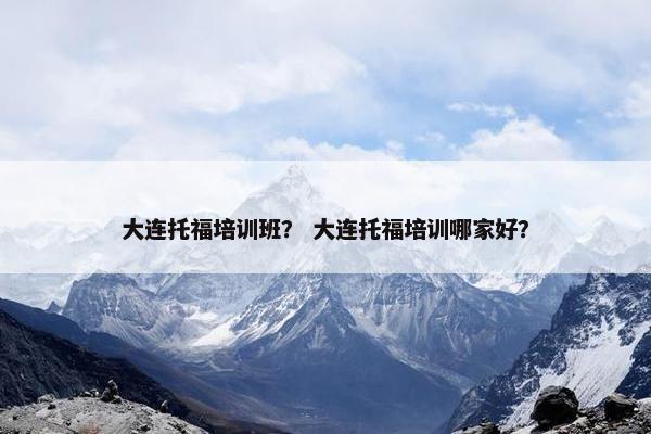 大连托福培训班？ 大连托福培训哪家好？