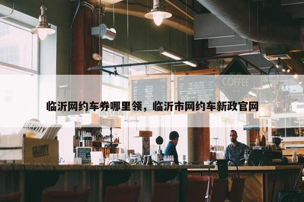 临沂网约车券哪里领，临沂市网约车新政官网