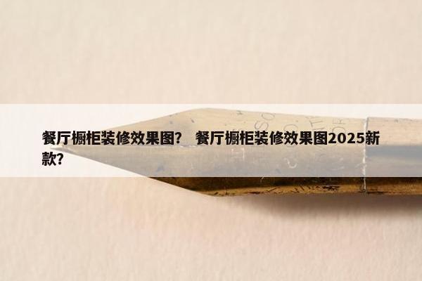 餐厅橱柜装修效果图？ 餐厅橱柜装修效果图2025新款？