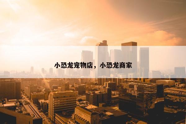 小恐龙宠物店，小恐龙商家