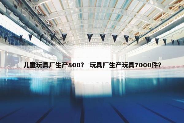 儿童玩具厂生产800？ 玩具厂生产玩具7000件？