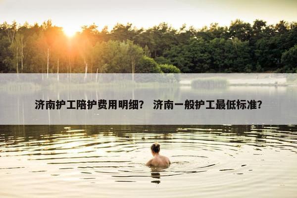 济南护工陪护费用明细？ 济南一般护工最低标准？