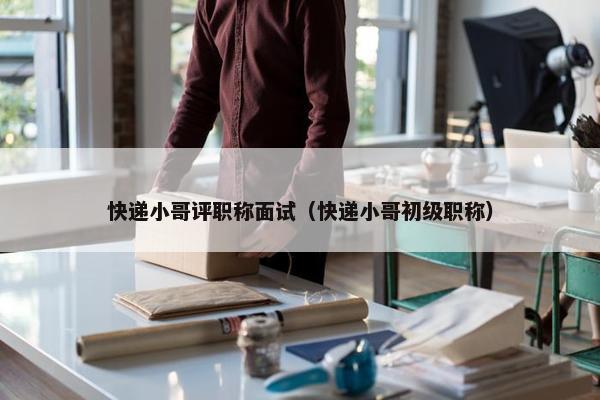 快递小哥评职称面试（快递小哥初级职称）