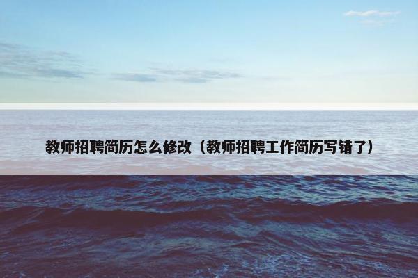 教师招聘简历怎么修改（教师招聘工作简历写错了）