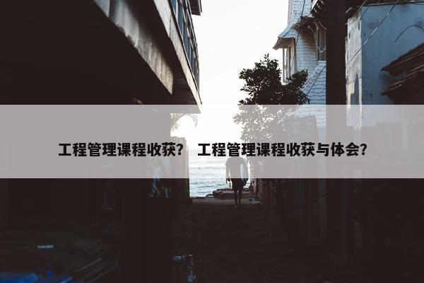 工程管理课程收获？ 工程管理课程收获与体会？