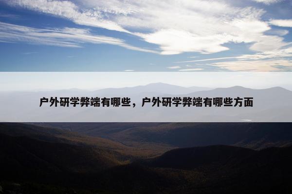 户外研学弊端有哪些，户外研学弊端有哪些方面
