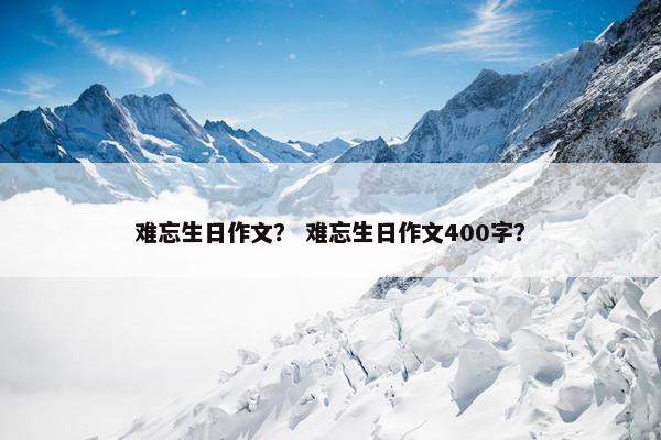 难忘生日作文？ 难忘生日作文400字？