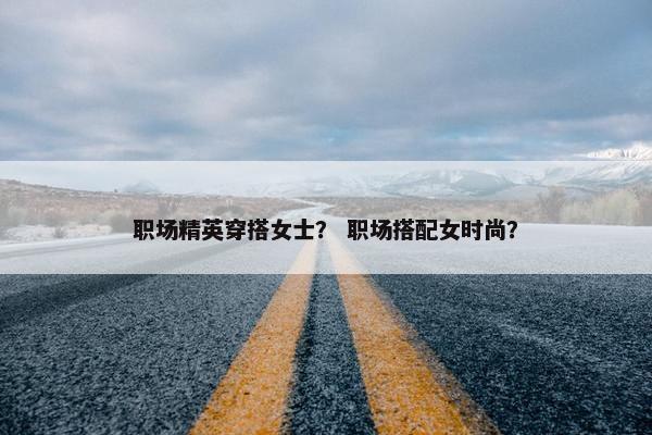 职场精英穿搭女士？ 职场搭配女时尚？