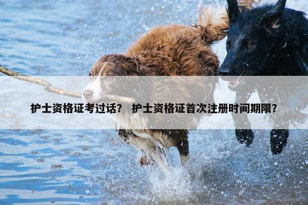 护士资格证考过话？ 护士资格证首次注册时间期限？