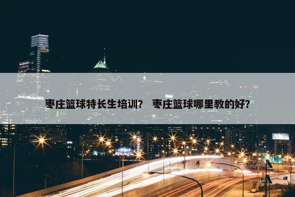 枣庄篮球特长生培训？ 枣庄篮球哪里教的好？