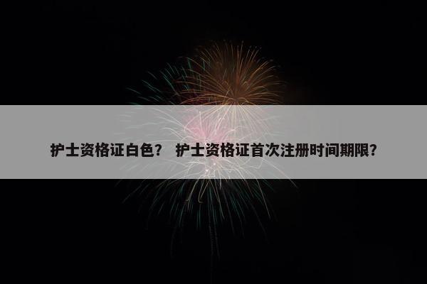 护士资格证白色？ 护士资格证首次注册时间期限？