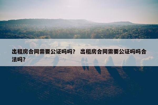 出租房合同需要公证吗吗？ 出租房合同需要公证吗吗合法吗？