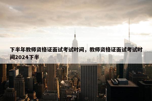 下半年教师资格证面试考试时间，教师资格证面试考试时间2024下半