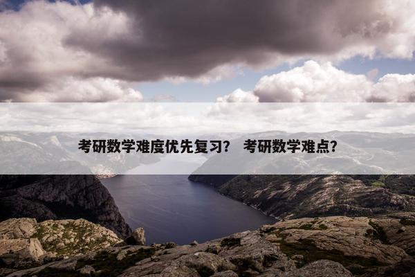考研数学难度优先复习？ 考研数学难点？