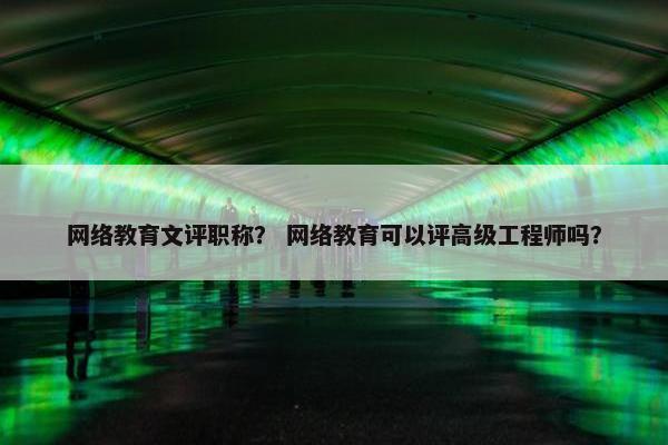 网络教育文评职称？ 网络教育可以评高级工程师吗？