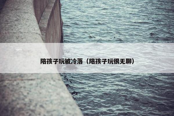陪孩子玩被冷落（陪孩子玩很无聊）