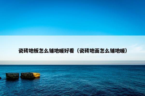 瓷砖地板怎么铺地暖好看（瓷砖地面怎么铺地暖）