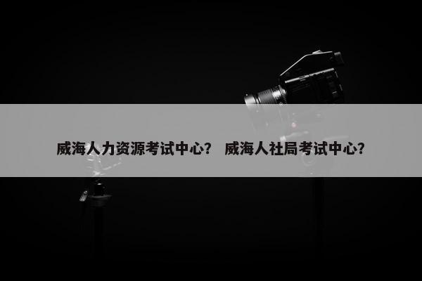 威海人力资源考试中心？ 威海人社局考试中心？