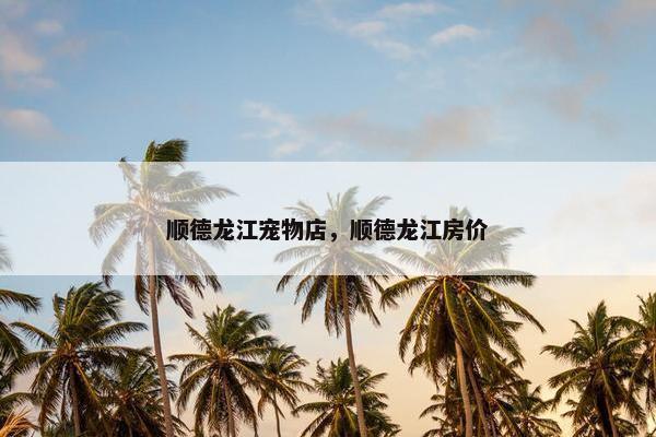顺德龙江宠物店，顺德龙江房价