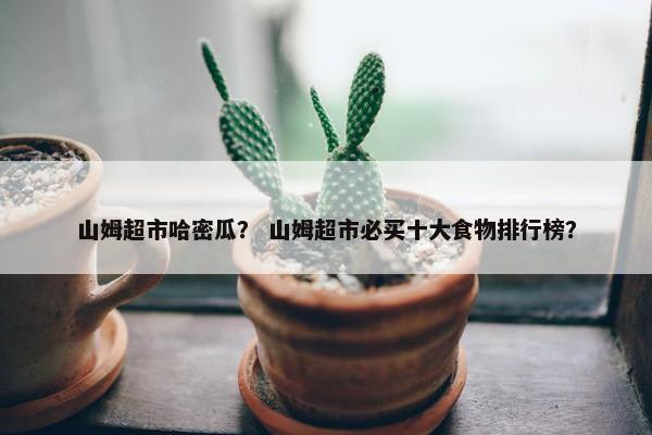 山姆超市哈密瓜？ 山姆超市必买十大食物排行榜？