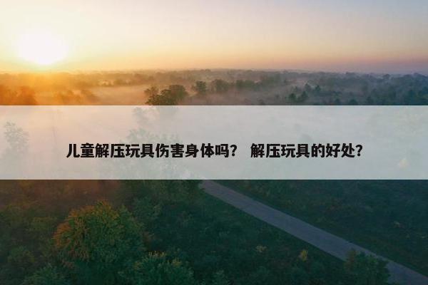儿童解压玩具伤害身体吗？ 解压玩具的好处？
