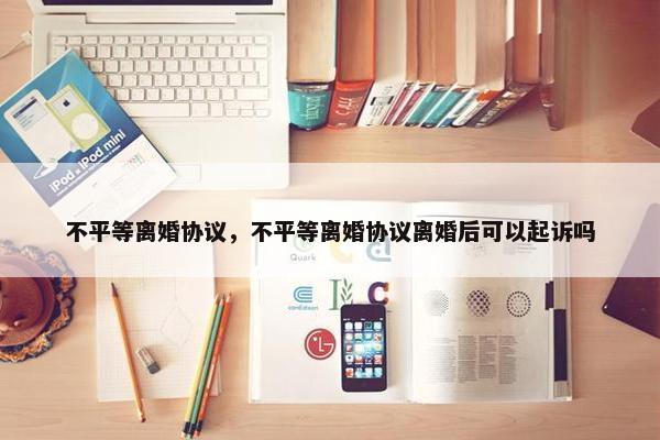 不平等离婚协议，不平等离婚协议离婚后可以起诉吗