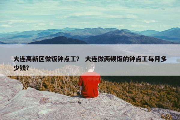 大连高新区做饭钟点工？ 大连做两顿饭的钟点工每月多少钱？
