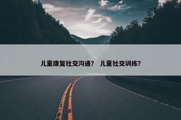 儿童康复社交沟通？ 儿童社交训练？