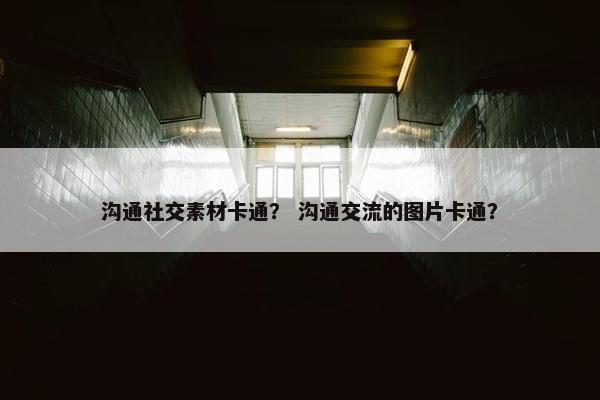 沟通社交素材卡通？ 沟通交流的图片卡通？