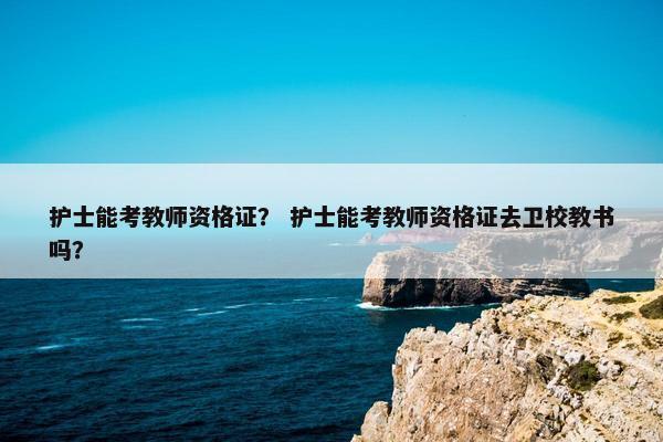 护士能考教师资格证？ 护士能考教师资格证去卫校教书吗？