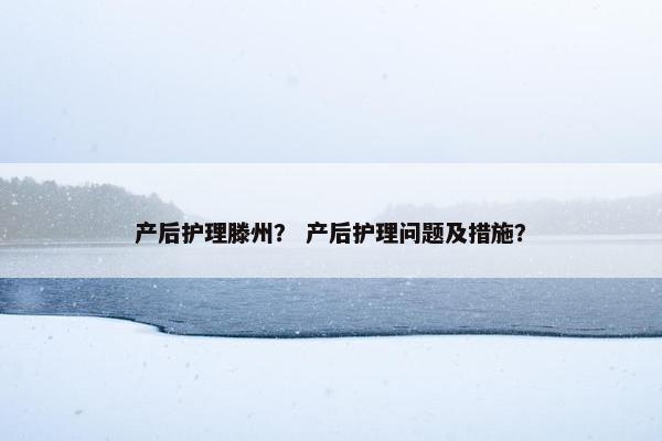 产后护理滕州？ 产后护理问题及措施？