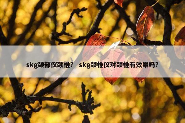 skg颈部仪颈椎？ skg颈椎仪对颈椎有效果吗？
